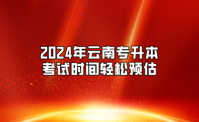2024年放假安排公布，2024年云南專升本考試時間輕松預(yù)估