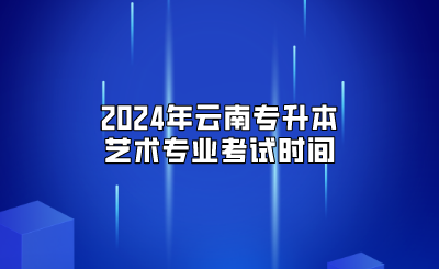 2024年云南專升本藝術專業(yè)考試時間