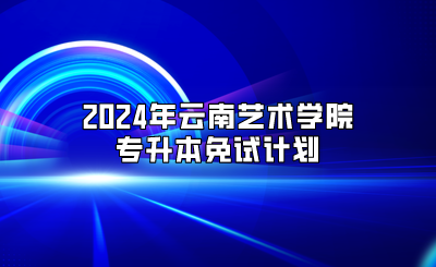 2024年云南藝術學院專升本免試計劃