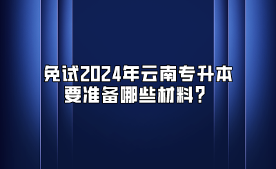 免試2024年云南專升本要準(zhǔn)備哪些材料？