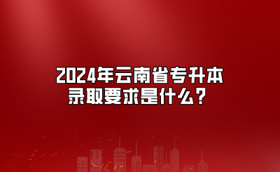 2024年云南省專升本錄取要求是什么？
