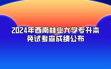 2024年西南林業(yè)大學(xué)專(zhuān)升本免試考查成績(jī)公布